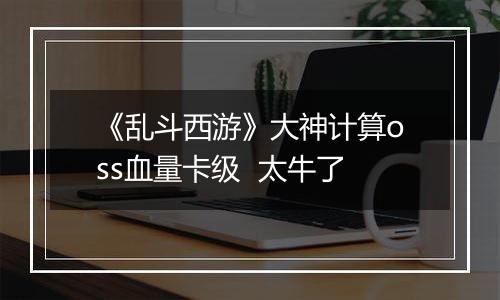 《乱斗西游》大神计算oss血量卡级  太牛了