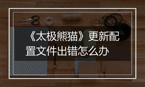 《太极熊猫》更新配置文件出错怎么办