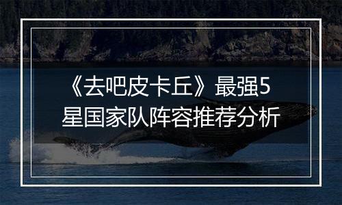 《去吧皮卡丘》最强5星国家队阵容推荐分析