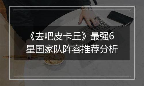 《去吧皮卡丘》最强6星国家队阵容推荐分析