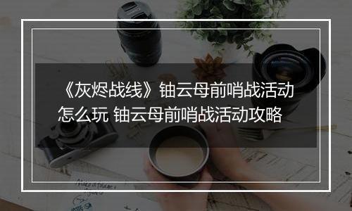 《灰烬战线》铀云母前哨战活动怎么玩 铀云母前哨战活动攻略