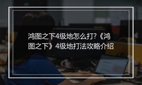 鸿图之下4级地怎么打?《鸿图之下》4级地打法攻略介绍
