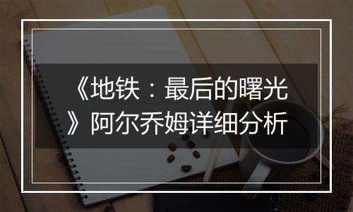 《地铁：最后的曙光》阿尔乔姆详细分析