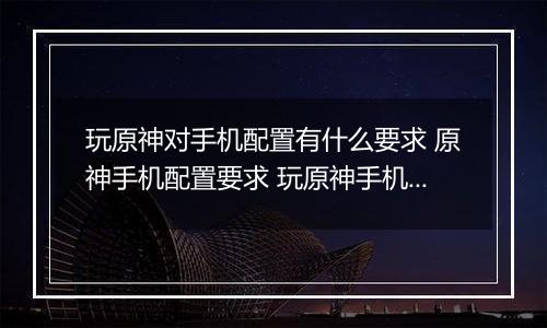 玩原神对手机配置有什么要求 原神手机配置要求 玩原神手机哪个好