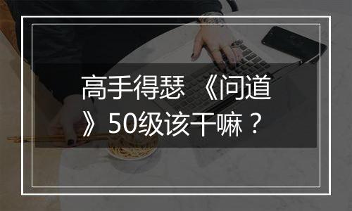 高手得瑟 《问道》50级该干嘛？