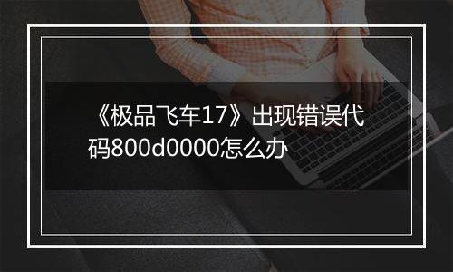 《极品飞车17》出现错误代码800d0000怎么办