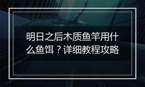 明日之后木质鱼竿用什么鱼饵？详细教程攻略