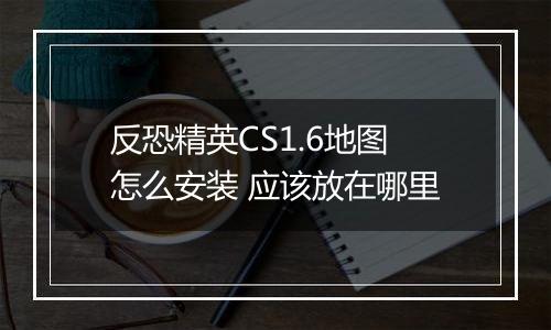 反恐精英CS1.6地图怎么安装 应该放在哪里