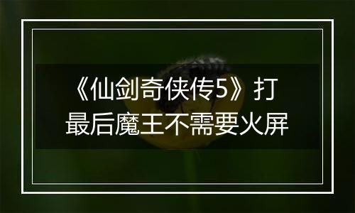 《仙剑奇侠传5》打最后魔王不需要火屏