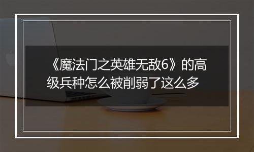 《魔法门之英雄无敌6》的高级兵种怎么被削弱了这么多