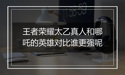 王者荣耀太乙真人和哪吒的英雄对比谁更强呢