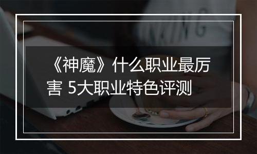 《神魔》什么职业最厉害 5大职业特色评测