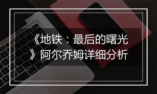 《地铁：最后的曙光》阿尔乔姆详细分析