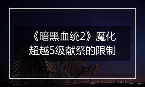 《暗黑血统2》魔化超越5级献祭的限制