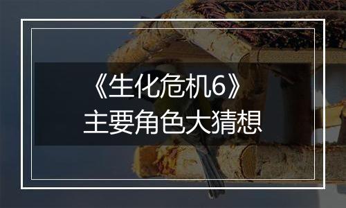 《生化危机6》主要角色大猜想