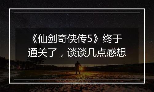 《仙剑奇侠传5》终于通关了，谈谈几点感想