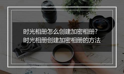 时光相册怎么创建加密相册?时光相册创建加密相册的方法