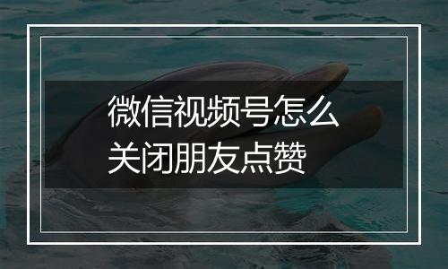 微信视频号怎么关闭朋友点赞
