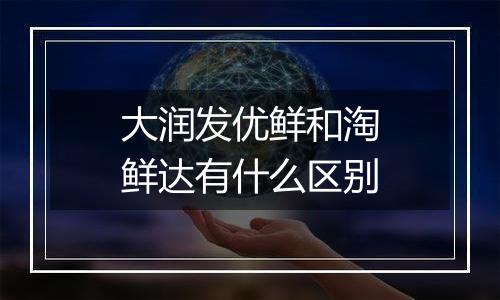 大润发优鲜和淘鲜达有什么区别