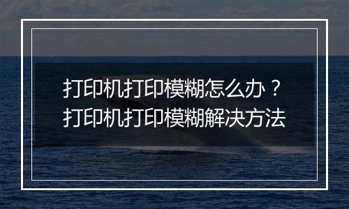 打印机打印模糊怎么办？打印机打印模糊解决方法