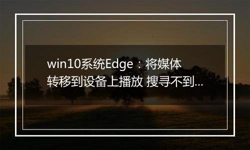 win10系统Edge：将媒体转移到设备上播放 搜寻不到设备 解决方法