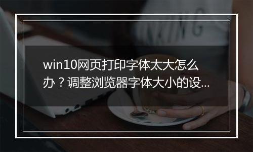 win10网页打印字体太大怎么办？调整浏览器字体大小的设置方法