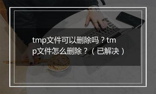 tmp文件可以删除吗？tmp文件怎么删除？（已解决）