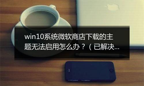 win10系统微软商店下载的主题无法启用怎么办？（已解决）